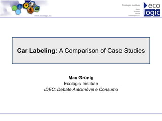 www.ecologic.eu




Car Labeling: A Comparison of Case Studies



                        Max Grünig
                     Ecologic Institute
             IDEC: Debate Automóvel e Consumo
 