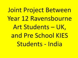 Joint Project Between Year 12 Ravensbourne Art Students – UK,and Pre School KIES Students - India 