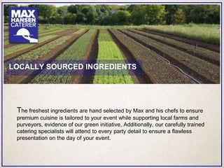 The freshest ingredients are hand selected by Max and his chefs to ensure
premium cuisine is tailored to your event while supporting local farms and
purveyors, evidence of our green initiative. Additionally, our carefully trained
catering specialists will attend to every party detail to ensure a flawless
presentation on the day of your event.
LOCALLY SOURCED INGREDIENTS
 