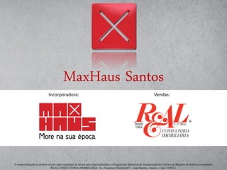 MaxHaus Santos
A comercialização só poderá ocorrer após expedição do alvará pela municipalidade e o Registro do Memorial de Incorporação no Cartório de Registro de Imóveis competente.
REAL CONSULTORIA IMOBILIÁRIA: Av. Francisco Glicério, 657 - José Menino - Santos - Creci 21803-J.
Incorporadora:: Vendas:
 