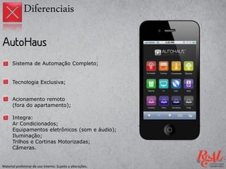 Sistema de Automação Completo;
Tecnologia Exclusiva;
Integra:
Ar Condicionados;
Equipamentos eletrônicos (som e áudio);
Iluminação;
Trilhos e Cortinas Motorizadas;
Câmeras.
Acionamento remoto
(fora do apartamento);
Diferenciais
Material preliminar de uso interno. Sujeito a alterações.
 