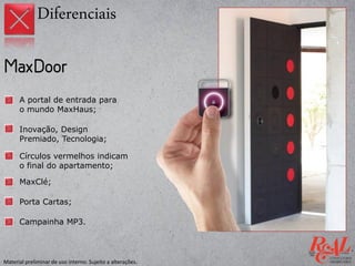 A portal de entrada para
o mundo MaxHaus;
Inovação, Design
Premiado, Tecnologia;
Porta Cartas;
MaxClé;
Círculos vermelhos indicam
o final do apartamento;
Campainha MP3.
Diferenciais
Material preliminar de uso interno. Sujeito a alterações.
 