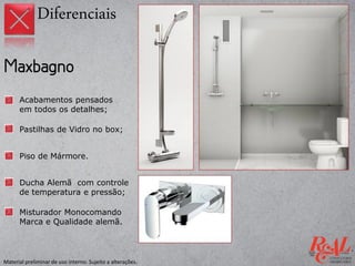 Acabamentos pensados
em todos os detalhes;
Pastilhas de Vidro no box;
Piso de Mármore.
Diferenciais
Ducha Alemã com controle
de temperatura e pressão;
Misturador Monocomando
Marca e Qualidade alemã.
Material preliminar de uso interno. Sujeito a alterações.
 
