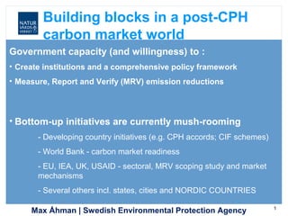 Max Åhman | Swedish Environmental Protection Agency 1
Government capacity (and willingness) to :
• Create institutions and a comprehensive policy framework
• Measure, Report and Verify (MRV) emission reductions
• Bottom-up initiatives are currently mush-rooming
- Developing country initiatives (e.g. CPH accords; CIF schemes)
- World Bank - carbon market readiness
- EU, IEA, UK, USAID - sectoral, MRV scoping study and market
mechanisms
- Several others incl. states, cities and NORDIC COUNTRIES
Building blocks in a post-CPH
carbon market world
 