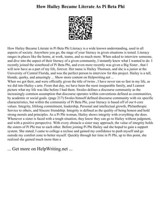 How Hailey Became Literate As Pi Beta Phi
How Hailey Became Literate in Pi Beta Phi Literacy is a wide known understanding, used in all
aspects of society. Anywhere you go, the stage of your literacy in given situations is tested. Literacy
ranges in places like the home, at work, teams, and so much more. When asked to interview someone,
and dive into the aspect of their literacy of a given community, I instantly knew what I wanted to do. I
recently joined the sisterhood of Pi Beta Phi, and even more recently was given a Big Sister , that I
will now have as a part of my life, forever. Her name is Hailey Thomsen, and she is a junior at the
University of Central Florida, and was the perfect person to interview for this project. Hailey is a tall,
blonde, quirky, and amazingly ... Show more content on Helpwriting.net ...
When we got their, and were officially given the title of twins , I have never ran so fast in my life, as
we did into Hailey s arm. From that day, we have been the most inseparable family, and I cannot
picture what my life was like before I had them. Swales defines a discourse community as the
increasingly common assumption that discourse operates within conventions defined as communities,
by academic or social goals. (page 217) Swales himself defined discourse community with six specific
characteristics, but within the community of Pi Beta Phi, your literacy is based off of our 6 core
values. Integrity, lifelong commitment, leadership, Personal and intellectual growth, Philanthropic
Service to others, and Sincere friendship. Integrity is defined as the quality of being honest and hold
strong morals and principles. As a Pi Phi woman, Hailey shows integrity with everything she does.
Whenever a sister is faced with a tough situation, they know they can go to Hailey without judgment,
and with a positive perspective. With every obstacle a sister may approach, the value of integrity holds
the sisters of Pi Phi true to each other. Before joining Pi Phi Hailey sad she hoped to gain a support
system. She stated, I came to college a recluse and gained my confidence to push myself and go
outside my comfort zone to better myself. Quickly through her time in Pi Phi, up to this point, she
realized she gained much more than a
... Get more on HelpWriting.net ...
 