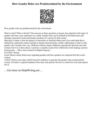 How Gender Roles Are Predetermined by the Environment
How gender roles are predetermined by the environment
What is male? What is female? The answers to these questions everyone may depend on the types of
gender roles they were exposed to as a child. Gender roles can be defined as the behaviours and
attitudes expected of male and female members of a society by that society.
Basically to make it clear the pattern of masculine or feminine behaviours of an individual that is
defined by a particular culture and that is largely determined by a child s upbringing is what is calls
gender roles. Gender roles vary. Different cultures impose different expectations upon the men and
women who live in that culture. A person s sexuality comes from within him or her making a person
homosexual, ... Show more content on Helpwriting.net ...
In A Doll s House,
Lorrie Moore relates behaviours regarding genders and how genders are expected from the social
context.
A Doll s House was a play which forced its audience to question the gender roles constructed by
society. Torvald is a typical husband of the story time period. He tries to control his wife and expects
her to
... Get more on HelpWriting.net ...
 