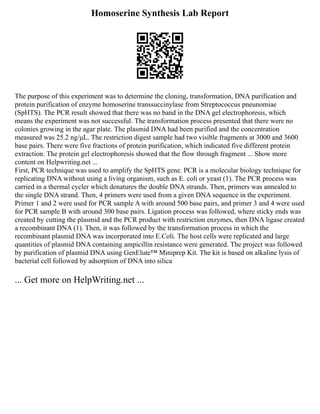 Homoserine Synthesis Lab Report
The purpose of this experiment was to determine the cloning, transformation, DNA purification and
protein purification of enzyme homoserine transsuccinylase from Streptococcus pneunomiae
(SpHTS). The PCR result showed that there was no band in the DNA gel electrophoresis, which
means the experiment was not successful. The transformation process presented that there were no
colonies growing in the agar plate. The plasmid DNA had been purified and the concentration
measured was 25.2 ng/μL. The restriction digest sample had two visible fragments at 3000 and 3600
base pairs. There were five fractions of protein purification, which indicated five different protein
extraction. The protein gel electrophoresis showed that the flow through fragment ... Show more
content on Helpwriting.net ...
First, PCR technique was used to amplify the SpHTS gene. PCR is a molecular biology technique for
replicating DNA without using a living organism, such as E. coli or yeast (1). The PCR process was
carried in a thermal cycler which denatures the double DNA strands. Then, primers was annealed to
the single DNA strand. Then, 4 primers were used from a given DNA sequence in the experiment.
Primer 1 and 2 were used for PCR sample A with around 500 base pairs, and primer 3 and 4 were used
for PCR sample B with around 300 base pairs. Ligation process was followed, where sticky ends was
created by cutting the plasmid and the PCR product with restriction enzymes, then DNA ligase created
a recombinant DNA (1). Then, it was followed by the transformation process in which the
recombinant plasmid DNA was incorporated into E.Coli. The host cells were replicated and large
quantities of plasmid DNA containing ampicillin resistance were generated. The project was followed
by purification of plasmid DNA using GenElute™ Miniprep Kit. The kit is based on alkaline lysis of
bacterial cell followed by adsorption of DNA into silica
... Get more on HelpWriting.net ...
 