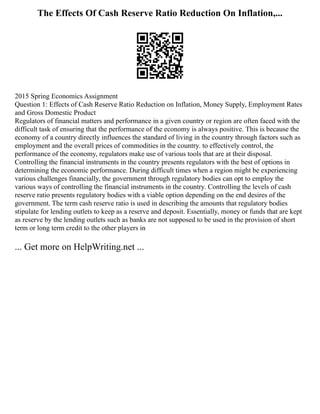 The Effects Of Cash Reserve Ratio Reduction On Inflation,...
2015 Spring Economics Assignment
Question 1: Effects of Cash Reserve Ratio Reduction on Inflation, Money Supply, Employment Rates
and Gross Domestic Product
Regulators of financial matters and performance in a given country or region are often faced with the
difficult task of ensuring that the performance of the economy is always positive. This is because the
economy of a country directly influences the standard of living in the country through factors such as
employment and the overall prices of commodities in the country. to effectively control, the
performance of the economy, regulators make use of various tools that are at their disposal.
Controlling the financial instruments in the country presents regulators with the best of options in
determining the economic performance. During difficult times when a region might be experiencing
various challenges financially, the government through regulatory bodies can opt to employ the
various ways of controlling the financial instruments in the country. Controlling the levels of cash
reserve ratio presents regulatory bodies with a viable option depending on the end desires of the
government. The term cash reserve ratio is used in describing the amounts that regulatory bodies
stipulate for lending outlets to keep as a reserve and deposit. Essentially, money or funds that are kept
as reserve by the lending outlets such as banks are not supposed to be used in the provision of short
term or long term credit to the other players in
... Get more on HelpWriting.net ...
 