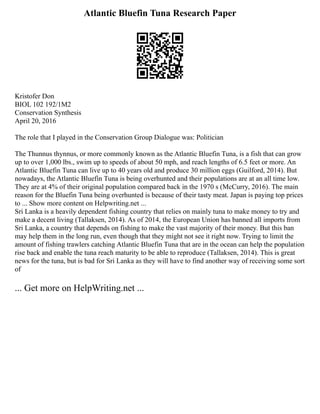Atlantic Bluefin Tuna Research Paper
Kristofer Don
BIOL 102 192/1M2
Conservation Synthesis
April 20, 2016
The role that I played in the Conservation Group Dialogue was: Politician
The Thunnus thynnus, or more commonly known as the Atlantic Bluefin Tuna, is a fish that can grow
up to over 1,000 lbs., swim up to speeds of about 50 mph, and reach lengths of 6.5 feet or more. An
Atlantic Bluefin Tuna can live up to 40 years old and produce 30 million eggs (Guilford, 2014). But
nowadays, the Atlantic Bluefin Tuna is being overhunted and their populations are at an all time low.
They are at 4% of their original population compared back in the 1970 s (McCurry, 2016). The main
reason for the Bluefin Tuna being overhunted is because of their tasty meat. Japan is paying top prices
to ... Show more content on Helpwriting.net ...
Sri Lanka is a heavily dependent fishing country that relies on mainly tuna to make money to try and
make a decent living (Tallaksen, 2014). As of 2014, the European Union has banned all imports from
Sri Lanka, a country that depends on fishing to make the vast majority of their money. But this ban
may help them in the long run, even though that they might not see it right now. Trying to limit the
amount of fishing trawlers catching Atlantic Bluefin Tuna that are in the ocean can help the population
rise back and enable the tuna reach maturity to be able to reproduce (Tallaksen, 2014). This is great
news for the tuna, but is bad for Sri Lanka as they will have to find another way of receiving some sort
of
... Get more on HelpWriting.net ...
 