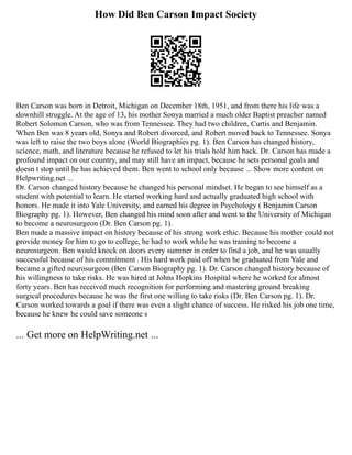 How Did Ben Carson Impact Society
Ben Carson was born in Detroit, Michigan on December 18th, 1951, and from there his life was a
downhill struggle. At the age of 13, his mother Sonya married a much older Baptist preacher named
Robert Solomon Carson, who was from Tennessee. They had two children, Curtis and Benjamin.
When Ben was 8 years old, Sonya and Robert divorced, and Robert moved back to Tennessee. Sonya
was left to raise the two boys alone (World Biographies pg. 1). Ben Carson has changed history,
science, math, and literature because he refused to let his trials hold him back. Dr. Carson has made a
profound impact on our country, and may still have an impact, because he sets personal goals and
doesn t stop until he has achieved them. Ben went to school only because ... Show more content on
Helpwriting.net ...
Dr. Carson changed history because he changed his personal mindset. He began to see himself as a
student with potential to learn. He started working hard and actually graduated high school with
honors. He made it into Yale University, and earned his degree in Psychology ( Benjamin Carson
Biography pg. 1). However, Ben changed his mind soon after and went to the University of Michigan
to become a neurosurgeon (Dr. Ben Carson pg. 1).
Ben made a massive impact on history because of his strong work ethic. Because his mother could not
provide money for him to go to college, he had to work while he was training to become a
neurosurgeon. Ben would knock on doors every summer in order to find a job, and he was usually
successful because of his commitment . His hard work paid off when he graduated from Yale and
became a gifted neurosurgeon (Ben Carson Biography pg. 1). Dr. Carson changed history because of
his willingness to take risks. He was hired at Johns Hopkins Hospital where he worked for almost
forty years. Ben has received much recognition for performing and mastering ground breaking
surgical procedures because he was the first one willing to take risks (Dr. Ben Carson pg. 1). Dr.
Carson worked towards a goal if there was even a slight chance of success. He risked his job one time,
because he knew he could save someone s
... Get more on HelpWriting.net ...
 