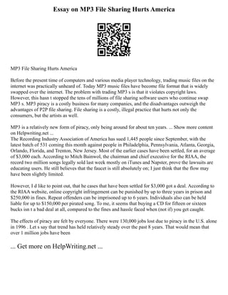 Essay on MP3 File Sharing Hurts America
MP3 File Sharing Hurts America
Before the present time of computers and various media player technology, trading music files on the
internet was practically unheard of. Today MP3 music files have become file format that is widely
swapped over the internet. The problem with trading MP3 s is that it violates copyright laws.
However, this hasn t stopped the tens of millions of file sharing software users who continue swap
MP3 s. MP3 piracy is a costly business for many companies, and the disadvantages outweigh the
advantages of P2P file sharing. File sharing is a costly, illegal practice that hurts not only the
consumers, but the artists as well.
MP3 is a relatively new form of piracy, only being around for about ten years. ... Show more content
on Helpwriting.net ...
The Recording Industry Association of America has sued 1,445 people since September, with the
latest batch of 531 coming this month against people in Philadelphia, Pennsylvania, Atlanta, Georgia,
Orlando, Florida, and Trenton, New Jersey. Most of the earlier cases have been settled, for an average
of $3,000 each. According to Mitch Bainwol, the chairman and chief executive for the RIAA, the
record two million songs legally sold last week mostly on iTunes and Napster, prove the lawsuits are
educating users. He still believes that the faucet is still absolutely on; I just think that the flow may
have been slightly limited.
However, I d like to point out, that he cases that have been settled for $3,000 got a deal. According to
the RIAA website, online copyright infringement can be punished by up to three years in prison and
$250,000 in fines. Repeat offenders can be imprisoned up to 6 years. Individuals also can be held
liable for up to $150,000 per pirated song. To me, it seems that buying a CD for fifteen or sixteen
bucks isn t a bad deal at all, compared to the fines and hassle faced when (not if) you get caught.
The effects of piracy are felt by everyone. There were 130,000 jobs lost due to piracy in the U.S. alone
in 1996 . Let s say that trend has held relatively steady over the past 8 years. That would mean that
over 1 million jobs have been
... Get more on HelpWriting.net ...
 