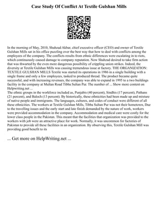 Case Study Of Conflict At Textile Gulshan Mills
In the morning of May, 2010, Shahzad Akbar, chief executive officer (CEO) and owner of Textile
Gulshan Mills sat in his office puzzling over the best way that how to deal with conflicts among the
employees of the company. The conflicts results from ethnic differences were escalating in to riots,
which continuously caused damage to company reputation. Now Shahzad desired to take firm action
that was thwarted by the even more dangerous possibility of crippling union strikes. Indeed, the
diversity at Textile Gulshan Mills was causing tremendous issue at factory. THE ORGANIZATION:
TEXTILE GULSHAN MILLS Textile was started its operations in 1986 in a single building with a
single frame and only a few employees, tasked to produced thread. The product became quite
successful, and with increasing revenues, the company was able to expand in 1995 to a two buildings
facility in the company at Multan Road Tibba Sultan Pur. The number of ... Show more content on
Helpwriting.net ...
The ethnic groups in the workforce included as, Punjabis (40 percent), Sindhis (17 percent), Pathans
(21 percent), and Baloch (13 percent). By historically, these ethnicities had been made up and mixture
of native people and immigrants. The languages, cultures, and codes of conduct were different of all
these ethnicities. The workers at Textile Gulshan Mills, Tibba Sultan Pur was not their hometown, Due
to the travelling issues and the early start and late finish demanded by the nature of work, workers
were provided accommodation in the company. Accommodation and medical care were costly for the
lower class people in the Pakistan. This meant that the facilities that organization was provided to the
workers with job were an attractive place for work. Normally, it was uncommon for factories of
Pakistan to provide all these facilities in an organization. By observing this, Textile Gulshan Mill was
providing good benefit to its
... Get more on HelpWriting.net ...
 