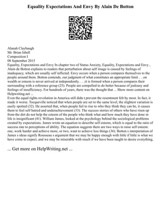 Equality Expectations And Envy By Alain De Botton
Alanah Claybaugh
Mr. Brian Isbell
Composition I
08 September 2015
Equality, Expectations and Envy In chapter two of Status Anxiety, Equality, Expectations and Envy ,
Alain de Botton explains to readers that perturbation about self image is caused by feelings of
inadequacy, which are usually self inflicted. Envy occurs when a person compares themselves to the
people around them. Botton contends, our judgment of what constitutes an appropriate limit . . .on
wealth or esteem is never arrived at independently. . . ;it is formed when a person compares their
surrounding with a reference group (25). People are compelled to do better because of jealousy and
feelings of insufficiency. For hundreds of years, there was the thought that ... Show more content on
Helpwriting.net ...
Even the equal rights revolution in America still didn t prevent the resentment felt by most. In fact, it
made it worse. Tocqueville noticed that when people are set to the same level, the slightest variation is
easily spotted (32). He asserted that, when people fail to rise to who they think they can be, it causes
them to feel self hatred and underachievement (33). The success stories of others who have risen up
from the dirt do not help the esteem of the people who think what and how much they have done in
life is insignificant (41). William James, looked at the psychology behind the sociological problems
created by expectations. James wrote an equation to describe self esteem, which is equal to the ratio of
success rate to perceptions of ability. The equation suggests there are two ways to raise self esteem:
one, work harder and achieve more, or two, want to achieve less things (36). Botton s interpretation of
James s ideas signify Rousseau s argument that we may be happy enough with little if little is what we
have come to expect, and we may be miserable with much if we have been taught to desire everything,
... Get more on HelpWriting.net ...
 