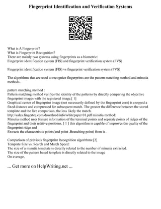 Fingerprint Identification and Verification Systems
What is A Fingerprint?
What is Fingerprint Recognition?
There are mainly two systems using fingerprints as a biometric:
Fingerprint identification system (FIS) and fingerprint verification system (FVS)
Fingerprint identification system (FIS) vs fingerprint verification system (FVS)
The algorithms that are used to recognize fingerprints are the pattern matching method and minutia
methods .
pattern matching method :
Pattern matching method verifies the identity of the patterns by directly comparing the objective
fingerprint images with the registered image.[ 1]
Graphical center of fingerprint image (not necessarily defined by the fingerprint core) is cropped a
fixed distance and compressed for subsequent match. The greater the difference between the stored
template and the live comparison, the less likely the match.
http://sales.fingertec.com/download/info/whitepaper 01.pdf minutia method:
Minutia method uses feature information of the terminal points and separate points of ridges of the
fingerprint and their relative positions. [ 1 ] this algorithm is capable of improves the quality of the
fingerprint ridge and
Extracts the characteristic points(end point ,Branching point) from it .
Comparison of previous fingerprint Recognition algorithms:[2]
Template Size vs. Search and Match Speed:
The size of a minutia template is directly related to the number of minutia extracted.
The size of the pattern based template is directly related to the image
On average,
... Get more on HelpWriting.net ...
 