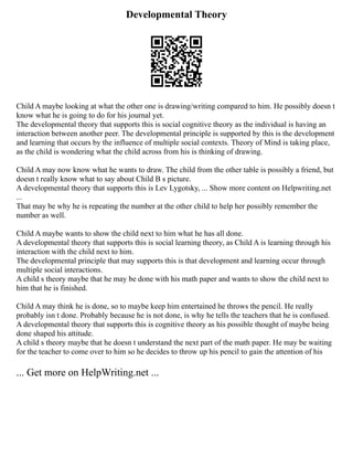 Developmental Theory
Child A maybe looking at what the other one is drawing/writing compared to him. He possibly doesn t
know what he is going to do for his journal yet.
The developmental theory that supports this is social cognitive theory as the individual is having an
interaction between another peer. The developmental principle is supported by this is the development
and learning that occurs by the influence of multiple social contexts. Theory of Mind is taking place,
as the child is wondering what the child across from his is thinking of drawing.
Child A may now know what he wants to draw. The child from the other table is possibly a friend, but
doesn t really know what to say about Child B s picture.
A developmental theory that supports this is Lev Lygotsky, ... Show more content on Helpwriting.net
...
That may be why he is repeating the number at the other child to help her possibly remember the
number as well.
Child A maybe wants to show the child next to him what he has all done.
A developmental theory that supports this is social learning theory, as Child A is learning through his
interaction with the child next to him.
The developmental principle that may supports this is that development and learning occur through
multiple social interactions.
A child s theory maybe that he may be done with his math paper and wants to show the child next to
him that he is finished.
Child A may think he is done, so to maybe keep him entertained he throws the pencil. He really
probably isn t done. Probably because he is not done, is why he tells the teachers that he is confused.
A developmental theory that supports this is cognitive theory as his possible thought of maybe being
done shaped his attitude.
A child s theory maybe that he doesn t understand the next part of the math paper. He may be waiting
for the teacher to come over to him so he decides to throw up his pencil to gain the attention of his
... Get more on HelpWriting.net ...
 