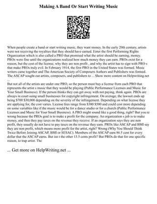 Making A Band Or Start Writing Music
When people create a band or start writing music, they want money. In the early 20th century, artists
were not receiving the royalties that they should have earned. Enter the first Performing Rights
Organization which is also called a PRO that promised what the artist should be earning, money.
PROs were fine until the organizations realized how much money they can earn. PROs exist for a
reason, but the cost of the license, why they are non profit , and why the artist has to sign with PRO s
that make PROs truly evil. In February 1914, the first PRO in the United States was formed. Music
writers came together and The American Society of Composers Authors and Publishers was formed.
The ASCAP sought out artists, composers, and publishers to ... Show more content on Helpwriting.net
...
But not all of the artists are under one PRO, so the person must buy a license from each PRO that
represents the artist s music that they would be playing (Public Performance Licenses and Music for
Your Small Business). If the person thinks they can get away with not paying, think again. PROs are
always in court suing small businesses for copyright infringement. On average, the lawsuit ends up
being $700 $30,000 depending on the severity of the infringement. Depending on what license they
are applying for, the cost varies. License fees range from $300 $500 and could cost more depending
on some variables like if the music would be for a dance studio or for a church (Public Performance
Licenses and Music for Your Small Business). A PRO might sound like a good thing, right? But you re
wrong because the PROs goal is to make a profit for the company. An organization s job is to make
money, and then they pay taxes on the revenue they receive. If an organization says they are non
profit, they usually do not have to pay taxes on the revenue they earn. PROs like ASCAP and BMI say
they are non profit, which means more profit for the artist, right? Wrong (Why You Should Think
Twice Before Joining ASCAP, BMI or SESAC). Members of the ASCAP earn 86.5 cent for every
dollar that the ASCAP earns. But isn t the other 13.5 cents profit? But PROs do that for one specific
reason, to trap artist. The
... Get more on HelpWriting.net ...
 