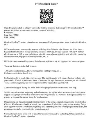 Ivf Research Paper
Meta Description IVF is a highly successful fertility treatment that is used by Ovation Fertility™
partner physicians to treat many complex causes of infertility.
Comments
Live Date (AMY)
URL (AMY)
Ovation Fertility™ partner physicians are to answer all of your questions about in vitro fertilization,
IVF
IVF started out as a treatment for women suffering from fallopian tube disease, but it has since
become the treatment of choice for many causes of infertility. In fact, Ovation Fertility™ partner
physicians use to IVF to treat male factor infertility, unexplained infertility and infertility caused by
endometriosis or polycystic ovarian syndrome, PCOS.
IVF is the most successful treatment that allows a patients to use her eggs and her partner s sperm
There are five steps in the IVF process.
1. Ovulation induction is ... Show more content on Helpwriting.net ...
Embryo transfer is the fourth step.
Embryos transfer is much like a pelvic exam. The fertility doctor will place a flexible catheter into
your cervix. When it is positioned about 1 2cm from the top of the uterus, the embryos are released.
Then, a serum pregnancy test will be performed two weeks after egg retrieval.
5. Hormonal support during the luteal phase with progesterone is the fifth and final step.
Studies have shown that pregnancy and delivery rates are higher when women receive luteal phase
support with progesterone after embryo transfer. Progesterone is a hormone that is produced by the
ovaries to prepare the uterine lining for implantation.
Progesterone can be administered intramuscularly or by using a vaginal progesterone product called
Crinone. Whichever method is selected, your physician will administer progesterone starting 2 days
after egg retrieval until you take a pregnancy test. Depending on your serum progesterone levels, the
progesterone may be continued after you get pregnant.
Curious to learn more about IVF or any other assisted reproductive technology? Please contact an
Ovation Fertility™ partner physician
 