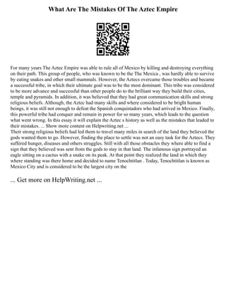 What Are The Mistakes Of The Aztec Empire
For many years The Aztec Empire was able to rule all of Mexico by killing and destroying everything
on their path. This group of people, who was known to be the The Mexica , was hardly able to survive
by eating snakes and other small mammals. However, the Aztecs overcame those troubles and became
a successful tribe, in which their ultimate goal was to be the most dominant. This tribe was considered
to be more advance and successful than other people do to the brilliant way they build their cities,
temple and pyramids. In addition, it was believed that they had great communication skills and strong
religious beliefs. Although, the Aztec had many skills and where considered to be bright human
beings, it was still not enough to defeat the Spanish conquistadors who had arrived in Mexico. Finally,
this powerful tribe had conquer and remain in power for so many years, which leads to the question
what went wrong. In this essay it will explain the Aztec s history as well as the mistakes that leaded to
their mistakes. ... Show more content on Helpwriting.net ...
Their strong religious beliefs had led them to travel many miles in search of the land they believed the
gods wanted them to go. However, finding the place to settle was not an easy task for the Aztecs. They
suffered hunger, diseases and others struggles. Still with all those obstacles they where able to find a
sign that they believed was sent from the gods to stay in that land. The infamous sign portrayed an
eagle sitting on a cactus with a snake on its peak. At that point they realized the land in which they
where standing was there home and decided to name Tenochtitlan . Today, Tenochtitlan is known as
Mexico City and is considered to be the largest city on the
... Get more on HelpWriting.net ...
 