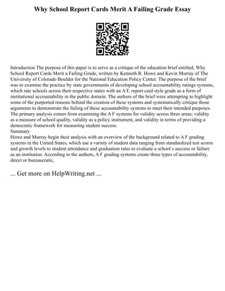 Why School Report Cards Merit A Failing Grade Essay
Introduction The purpose of this paper is to serve as a critique of the education brief entitled, Why
School Report Cards Merit a Failing Grade, written by Kenneth R. Howe and Kevin Murray of The
University of Colorado Boulder for the National Education Policy Center. The purpose of the brief
was to examine the practice by state governments of developing school accountability ratings systems,
which rate schools across their respective states with an A F, report card style grade as a form of
institutional accountability in the public domain. The authors of the brief were attempting to highlight
some of the purported reasons behind the creation of these systems and systematically critique those
arguments to demonstrate the failing of these accountability systems to meet their intended purposes.
The primary analysis comes from examining the A F systems for validity across three areas; validity
as a measure of school quality, validity as a policy instrument, and validity in terms of providing a
democratic framework for measuring student success.
Summary
Howe and Murray begin their analysis with an overview of the background related to A F grading
systems in the United States, which use a variety of student data ranging from standardized test scores
and growth levels to student attendance and graduation rates to evaluate a school s success or failure
as an institution. According to the authors, A F grading systems create three types of accountability,
direct or bureaucratic,
... Get more on HelpWriting.net ...
 
