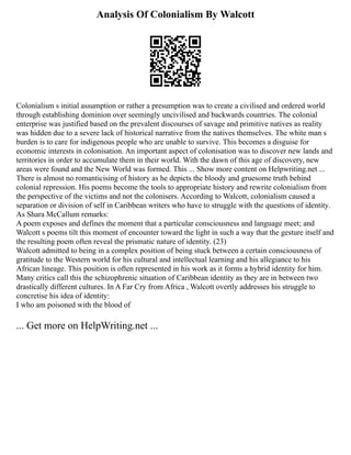 Analysis Of Colonialism By Walcott
Colonialism s initial assumption or rather a presumption was to create a civilised and ordered world
through establishing dominion over seemingly uncivilised and backwards countries. The colonial
enterprise was justified based on the prevalent discourses of savage and primitive natives as reality
was hidden due to a severe lack of historical narrative from the natives themselves. The white man s
burden is to care for indigenous people who are unable to survive. This becomes a disguise for
economic interests in colonisation. An important aspect of colonisation was to discover new lands and
territories in order to accumulate them in their world. With the dawn of this age of discovery, new
areas were found and the New World was formed. This ... Show more content on Helpwriting.net ...
There is almost no romanticising of history as he depicts the bloody and gruesome truth behind
colonial repression. His poems become the tools to appropriate history and rewrite colonialism from
the perspective of the victims and not the colonisers. According to Walcott, colonialism caused a
separation or division of self in Caribbean writers who have to struggle with the questions of identity.
As Shara McCallum remarks:
A poem exposes and defines the moment that a particular consciousness and language meet; and
Walcott s poems tilt this moment of encounter toward the light in such a way that the gesture itself and
the resulting poem often reveal the prismatic nature of identity. (23)
Walcott admitted to being in a complex position of being stuck between a certain consciousness of
gratitude to the Western world for his cultural and intellectual learning and his allegiance to his
African lineage. This position is often represented in his work as it forms a hybrid identity for him.
Many critics call this the schizophrenic situation of Caribbean identity as they are in between two
drastically different cultures. In A Far Cry from Africa , Walcott overtly addresses his struggle to
concretise his idea of identity:
I who am poisoned with the blood of
... Get more on HelpWriting.net ...
 