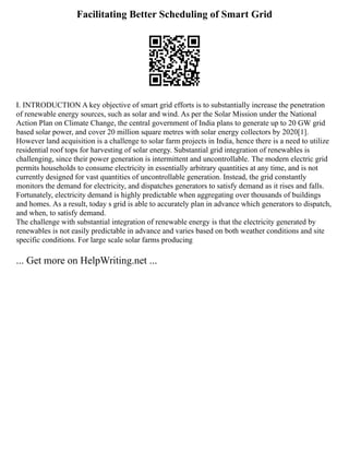 Facilitating Better Scheduling of Smart Grid
I. INTRODUCTION A key objective of smart grid efforts is to substantially increase the penetration
of renewable energy sources, such as solar and wind. As per the Solar Mission under the National
Action Plan on Climate Change, the central government of India plans to generate up to 20 GW grid
based solar power, and cover 20 million square metres with solar energy collectors by 2020[1].
However land acquisition is a challenge to solar farm projects in India, hence there is a need to utilize
residential roof tops for harvesting of solar energy. Substantial grid integration of renewables is
challenging, since their power generation is intermittent and uncontrollable. The modern electric grid
permits households to consume electricity in essentially arbitrary quantities at any time, and is not
currently designed for vast quantities of uncontrollable generation. Instead, the grid constantly
monitors the demand for electricity, and dispatches generators to satisfy demand as it rises and falls.
Fortunately, electricity demand is highly predictable when aggregating over thousands of buildings
and homes. As a result, today s grid is able to accurately plan in advance which generators to dispatch,
and when, to satisfy demand.
The challenge with substantial integration of renewable energy is that the electricity generated by
renewables is not easily predictable in advance and varies based on both weather conditions and site
specific conditions. For large scale solar farms producing
... Get more on HelpWriting.net ...
 