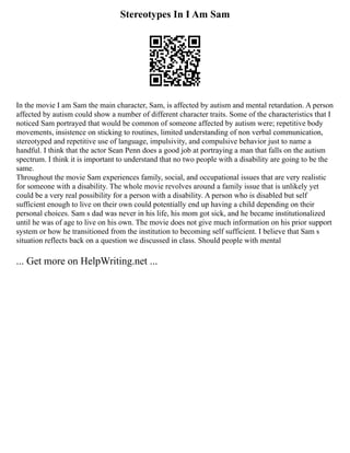 Stereotypes In I Am Sam
In the movie I am Sam the main character, Sam, is affected by autism and mental retardation. A person
affected by autism could show a number of different character traits. Some of the characteristics that I
noticed Sam portrayed that would be common of someone affected by autism were; repetitive body
movements, insistence on sticking to routines, limited understanding of non verbal communication,
stereotyped and repetitive use of language, impulsivity, and compulsive behavior just to name a
handful. I think that the actor Sean Penn does a good job at portraying a man that falls on the autism
spectrum. I think it is important to understand that no two people with a disability are going to be the
same.
Throughout the movie Sam experiences family, social, and occupational issues that are very realistic
for someone with a disability. The whole movie revolves around a family issue that is unlikely yet
could be a very real possibility for a person with a disability. A person who is disabled but self
sufficient enough to live on their own could potentially end up having a child depending on their
personal choices. Sam s dad was never in his life, his mom got sick, and he became institutionalized
until he was of age to live on his own. The movie does not give much information on his prior support
system or how he transitioned from the institution to becoming self sufficient. I believe that Sam s
situation reflects back on a question we discussed in class. Should people with mental
... Get more on HelpWriting.net ...
 