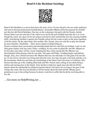 Bend It Like Beckham Sociology
Bend it like Beckham is a movie that shows the story of two 18 year old girls who are really ambitious
and want to become professional football players. Jessminder Bhamra (Jess) has passion for football
just like her idol David Beckham. One day, as she is playing in the park with her friends, Juliette
Paxton (Jules) sees her and asks if she wants to try out for the girls football team that she is in. Even
though the coach, Joe, does not let new players join but he later realized that Jess has amazing football
skills. And playing football is against Jess Punjabi culture but she wants to play on the team regardless
of all the norms. On the other hand, Jules mother, Mrs. Paxton, does not want her to play but instead
be more feminine. Thankfully ... Show more content on Helpwriting.net ...
Paxton overhears their conversation and misunderstands that Jess and Jules are lesbians. Later on, the
final game clashes with Jess sister, Pinky s wedding. So Joe comes to plead Mr. and Mrs. Bhamra to
let Jess play since there will be a scout watching but they refuse saying that Mr. Bhamra was
discriminated while playing when he was little. The game and Pinky s wedding begins and halfway
though, Tony, Jess s friend convinces Mr. Bhamra that Jess can still make it to the game if he lets her
go. As she arrives, the team was losing and when the score was tied, Jess gets a free kick and they win
the tournament. Both Jess and Jules get scholarships at the Santa Clara University in California. Mrs.
Paxton and Jules go to the wedding afterwards and Mrs. Paxton starts yelling at Jess about being a
lesbian and causing mess in the family. Tony decides to help Jess again since she did not tell her
parents about the scholarship by telling her parents that he will marry Jess as long as she goes to the
college she wants. But Jess just decides to tell her family about the truth and Mr. Bhamra gives
permission to go to the college because he doesn t want her to suffer like he did by not being able to
live the
... Get more on HelpWriting.net ...
 