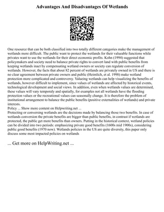 Advantages And Disadvantages Of Wetlands
One resource that can be both classified into two totally different categories make the management of
wetlands more difficult. The public want to protect the wetlands for their valueable functions while
privates want to use the wetlands for their direct economic profits. Kohn (1994) suggested that
policymakers and society need to balance private rights to convert land with public benefits from
keeping wetlands inact by compensating wetland owners or society can regulate conversion of
wetlands. However, the facts that about 82 percent of wetlands are privately owned in US and there is
no clear agreement between private owners and public (Heimlich, et al. 1998) make wetland
protection more complicated and controversy. Valueing wetlands can help visualizing the benefits of
wetlands, however difficult to implement, since values of wetlands are affected by historical events,
technological development and social views. In addition, even when wetlands values are determined,
these values will vary temporaly and spatially, for examples not all wetlands have the flooding
protection values or the recreational values can seasonally change. It is therefore the problem of
institutional arrangement to balance the public benefits (positive externalities of wetlands) and private
interests.
Policy ... Show more content on Helpwriting.net ...
Protecting or conversing wetlands are the decisions made by balancing those two benefits. In case of
wetlands conversion the private benefits are bigger than public benefits, in contrast if wetlands are
protected, the public get more benefits than owners. Putting in the historical context, wetland policies
can be divided into two periods: emphasizing private good benefits (1600s mid 1900s), considering
public good benefits (1970 now). Wetlands policies in the US are quite diversity, this paper only
discuss some most impacted policies on wetlands
... Get more on HelpWriting.net ...
 