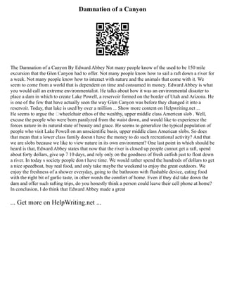 Damnation of a Canyon
The Damnation of a Canyon By Edward Abbey Not many people know of the used to be 150 mile
excursion that the Glen Canyon had to offer. Not many people know how to sail a raft down a river for
a week. Not many people know how to interact with nature and the animals that come with it. We
seem to come from a world that is dependent on time and consumed in money. Edward Abbey is what
you would call an extreme environmentalist. He talks about how it was an environmental disaster to
place a dam in which to create Lake Powell, a reservoir formed on the border of Utah and Arizona. He
is one of the few that have actually seen the way Glen Canyon was before they changed it into a
reservoir. Today, that lake is used by over a million ... Show more content on Helpwriting.net ...
He seems to argue the ‘wheelchair ethos of the wealthy, upper middle class American slob . Well,
excuse the people who were born paralyzed from the waist down, and would like to experience the
forces nature in its natural state of beauty and grace. He seems to generalize the typical population of
people who visit Lake Powell on an unscientific basis, upper middle class American slobs. So does
that mean that a lower class family doesn t have the money to do such recreational activity? And that
we are slobs because we like to view nature in its own environment? One last point in which should be
heard is that, Edward Abbey states that now that the river is closed up people cannot get a raft, spend
about forty dollars, give up 7 10 days, and rely only on the goodness of fresh catfish just to float down
a river. In today s society people don t have time. We would rather spend the hundreds of dollars to get
a nice speedboat, buy real food, and only take maybe the weekend to enjoy the great outdoors. We
enjoy the freshness of a shower everyday, going to the bathroom with flushable device, eating food
with the right bit of garlic taste, in other words the comfort of home. Even if they did take down the
dam and offer such rafting trips, do you honestly think a person could leave their cell phone at home?
In conclusion, I do think that Edward Abbey made a great
... Get more on HelpWriting.net ...
 