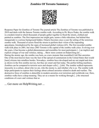 Zombies Of Toronto Summary
Response Paper for Zombies of Toronto The journal article The Zombies of Toronto was published in
2010 and deals with the famous Toronto zombie walk. According to Dr. Bryce Peake, the zombie walk
is a modern trend in which thousands of people gather together to flood the streets, clothed and
painted as zombies. The first impression one might gain, seems a little ridiculous, but behind thus
masquerade is a serious background hidden. Ontario becomes once a year the setting of the notorious
zombie walk. Thousand of actors flood the streets to perform their vision of the impending
apocalypse, foreshadowed by the signs of increased global violence (65). The first recorded zombie
walk took place in 2001, but since 2003 Toronto is the capital of the zombie walk cities. Evolving over
the years, it has become a global phenomenon and resembles for most participants [...] an implicit and
explicit critique of war and violence, taking ... Show more content on Helpwriting.net ...
During the atomic age, the zombie was born, as a new monster that resembled Cold War anxieties.
One of the most known fears was the fear of the spread of communism in the United States that would
[turn] citizens into mindless hordes. Nowadays, zombies have developed and are not stupid and slow
as shown in the first zombie movies, but they are smart and fast today. The perfect killing machines.
Zombies can be compared to terrorist sects and sleeper cells [...] (66). The zombie walked represents
insecurity in a culture, about who we are, who the enemy is, and whether s/he is us. The zombie walk
helps participants to express their feelings about cultural anxieties related to death and warfare. The
destructive force of zombies is detectible in modern anxieties over terrorism and worldwide war. Here,
zombies walks have a deep meaning. They act as a means for working through [...] the structural
conditions of a new and violence that so
... Get more on HelpWriting.net ...
 