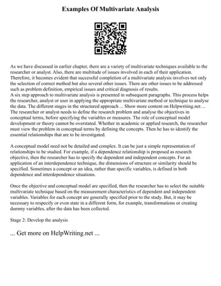 Examples Of Multivariate Analysis
As we have discussed in earlier chapter, there are a variety of multivariate techniques available to the
researcher or analyst. Also, there are multitude of issues involved in each of their application.
Therefore, it becomes evident that successful completion of a multivariate analysis involves not only
the selection of correct method but also several other issues. There are other issues to be addressed
such as problem definition, empirical issues and critical diagnosis of results.
A six step approach to multivariate analysis is presented in subsequent paragraphs. This process helps
the researcher, analyst or user in applying the appropriate multivariate method or technique to analyse
the data. The different stages in the structured approach ... Show more content on Helpwriting.net ...
The researcher or analyst needs to define the research problem and analyse the objectives in
conceptual terms, before specifying the variables or measures. The role of conceptual model
development or theory cannot be overstated. Whether in academic or applied research, the researcher
must view the problem in conceptual terms by defining the concepts. Then he has to identify the
essential relationships that are to be investigated.
A conceptual model need not be detailed and complex. It can be just a simple representation of
relationships to be studied. For example, if a dependence relationship is proposed as research
objective, then the researcher has to specify the dependent and independent concepts. For an
application of an interdependence technique, the dimensions of structure or similarity should be
specified. Sometimes a concept or an idea, rather than specific variables, is defined in both
dependence and interdependence situations.
Once the objective and conceptual model are specified, then the researcher has to select the suitable
multivariate technique based on the measurement characteristics of dependent and independent
variables. Variables for each concept are generally specified prior to the study. But, it may be
necessary to respecify or even state in a different form, for example, transformations or creating
dummy variables, after the data has been collected.
Stage 2: Develop the analysis
... Get more on HelpWriting.net ...
 