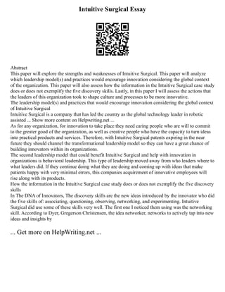 Intuitive Surgical Essay
Abstract
This paper will explore the strengths and weaknesses of Intuitive Surgical. This paper will analyze
which leadership model(s) and practices would encourage innovation considering the global context
of the organization. This paper will also assess how the information in the Intuitive Surgical case study
does or does not exemplify the five discovery skills. Lastly, in this paper I will assess the actions that
the leaders of this organization took to shape culture and processes to be more innovative.
The leadership model(s) and practices that would encourage innovation considering the global context
of Intuitive Surgical
Intuitive Surgical is a company that has led the country as the global technology leader in robotic
assisted ... Show more content on Helpwriting.net ...
As for any organization, for innovation to take place they need caring people who are will to commit
to the greater good of the organization, as well as creative people who have the capacity to turn ideas
into practical products and services. Therefore, with Intuitive Surgical patents expiring in the near
future they should channel the transformational leadership model so they can have a great chance of
building innovators within its organizations.
The second leadership model that could benefit Intuitive Surgical and help with innovation in
organizations is behavioral leadership. This type of leadership moved away from who leaders where to
what leaders did. If they continue doing what they are doing and coming up with ideas that make
patients happy with very minimal errors, this companies acquirement of innovative employees will
rise along with its products.
How the information in the Intuitive Surgical case study does or does not exemplify the five discovery
skills
In The DNA of Innovators, The discovery skills are the new ideas introduced by the innovator who did
the five skills of: associating, questioning, observing, networking, and experimenting. Intuitive
Surgical did use some of these skills very well. The first one I noticed them using was the networking
skill. According to Dyer, Gregerson Christensen, the idea networker, networks to actively tap into new
ideas and insights by
... Get more on HelpWriting.net ...
 