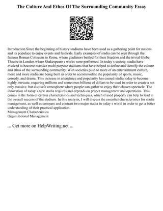 The Culture And Ethos Of The Surrounding Community Essay
Introduction Since the beginning of history stadiums have been used as a gathering point for nations
and its populace to enjoy events and festivals. Early examples of stadia can be seen through the
famous Roman Coliseum in Rome, where gladiators battled for their freedom and the trivial Globe
Theatre in London where Shakespeare s works were performed. In today s society, stadia have
evolved to become massive multi purpose stadiums that have helped to define and identify the culture
and ethos of the surrounding community. With societies push to more of an entertainment culture,
more and more stadia are being built in order to accommodate the popularity of sports, music,
comedy, and drama. This increase in attendance and popularity has caused stadia today to become
highly intricate, requiring millions and sometimes billions of dollars to be used in order to create a not
only massive, but also safe atmosphere where people can gather to enjoy their chosen spectacle. The
innovation of today s new stadia requires and depends on proper management and operations. This
comes in the form of certain characteristics and techniques, which if used properly can help to lead to
the overall success of the stadium. In this analysis, I will discuss the essential characteristics for stadia
management, as well as compare and contrast two major stadia in today s world in order to get a better
understanding of their practical application.
Management Characteristics
Organizational Management
... Get more on HelpWriting.net ...
 