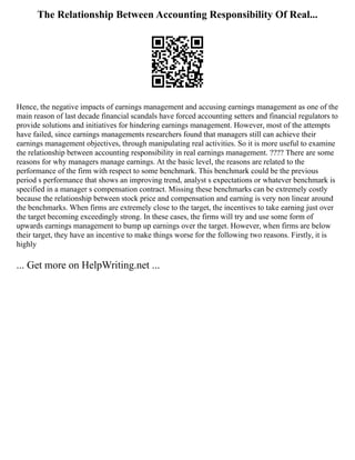 The Relationship Between Accounting Responsibility Of Real...
Hence, the negative impacts of earnings management and accusing earnings management as one of the
main reason of last decade financial scandals have forced accounting setters and financial regulators to
provide solutions and initiatives for hindering earnings management. However, most of the attempts
have failed, since earnings managements researchers found that managers still can achieve their
earnings management objectives, through manipulating real activities. So it is more useful to examine
the relationship between accounting responsibility in real earnings management. ???? There are some
reasons for why managers manage earnings. At the basic level, the reasons are related to the
performance of the firm with respect to some benchmark. This benchmark could be the previous
period s performance that shows an improving trend, analyst s expectations or whatever benchmark is
specified in a manager s compensation contract. Missing these benchmarks can be extremely costly
because the relationship between stock price and compensation and earning is very non linear around
the benchmarks. When firms are extremely close to the target, the incentives to take earning just over
the target becoming exceedingly strong. In these cases, the firms will try and use some form of
upwards earnings management to bump up earnings over the target. However, when firms are below
their target, they have an incentive to make things worse for the following two reasons. Firstly, it is
highly
... Get more on HelpWriting.net ...
 