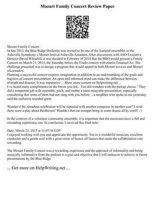 Mozart Family Concert Review Paper
Mozart Family Concert
In late 2013, the Blue Ridge Orchestra was invited to be one of the featured ensembles in the
Asheville Symphony s Mozart festival Asheville Amadeus. After discussions with ASO Executive
Director David Whitehill, it was decided in February of 2014 that the BRO would present a Family
Concert on March 21, 2015, the Saturday before the Finale concert with pianist Emanuel Ax. The
challenge presented was to design a program that would appeal to both Mozart novices and Mozart
aficionados.
Planning a successful concert requires imagination in addition to an understanding of the goals and
logistics of concert presentation. An open and informed mind can make the difference between
triumph and disaster. It was imperative ... Show more content on Helpwriting.net ...
I ve heard many compliments on the forces you led... You did wonders with the pickup chorus ! They
did a competent job with ensemble, pitch, and timbre a most enjoyable presentation, especially
considering that some of them had not sung with you before. ...a neighbor who spoke to me yesterday
said the orchestra sounded great.
Wonder if the Amadeus celebration will be repeated with another composer in another year? I wish
there were a play about Beethoven! Wouldn t that ear trumpet bring in some drama all by itself! ; )
In the contexts of a volunteer community ensemble, it is important that the musicians have a full and
rewarding experience, too. In conclusion, I received this final note:
Date: March 23, 2015 at 11:07:34 EDT
I enjoyed working with you and appreciate the opportunity. You re a wonderful musician, excellent
conductor and a gentle soul with a great sense of humor all factors that made the collaboration very
rewarding.
The Mozart Family Concert was a rewarding experience and the approach of informality and being
musically informative from the podium is a goal and objective that I will endeavor to achieve in future
presentations by the Blue Ridge
... Get more on HelpWriting.net ...
 