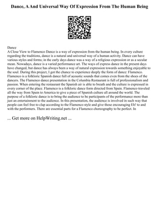 Dance, AAnd Universal Way Of Expression From The Human Being
Dance
A Close View to Flamenco Dance is a way of expression from the human being. In every culture
regarding the traditions, dance is a natural and universal way of a human activity. Dance can have
various styles and forms; in the early days dance was a way of a religious expression or as a secular
mean. Nowadays, dance is a varied performance art. The ways of express dance in the present days
have changed, but dance has always been a way of natural expression towards something enjoyable to
the soul. During this project, I got the chance to experience deeply the form of dance: Flamenco.
Flamenco is a folkloric Spanish dance full of acoustic sounds that comes even from the shoes of the
dancers. The Flamenco dance presentation in the Columbia Restaurant is full of professionalism and
passion. When entering the restaurant the Spanish air is able to breath and the culture is expressed in
every corner of the place. Flamenco is a folkloric dance form directed from Spain. Flamenco traveled
all the way from Spain to America to give a piece of Spanish culture all around the world. The
purpose of a folkloric dance is to bring the audience to be participants of the performance more than
just an entertainment to the audience. In this presentation, the audience is involved in such way that
people can feel free to clap according to the Flamenco style and give those encouraging Eh! to and
with the performers. There are essential parts for a Flamenco choreography to be perfect. In
... Get more on HelpWriting.net ...
 