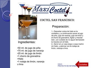 Coctel San Francisco:
•50 ml. de jugo de piña
•75 ml. de jugo de naranja
•25 ml. de jugo de limón
•1 chorro de granadina
•Hielo
•1 rodaja de limón, naranja
o lima
Ingredientes:
Preparación:
1.- Depositar cubos de hielo en la
coctelera, y a continuación poner el jugo
de piña, jugo de naranja, jugo de limón y
el chorro de granadina. Agitar y mezclar
bien, con cuidado de no aguar demasiado
la mezcla con el hielo.
2.- Servir en un vaso largo o copa martini
sin hielo, y adornar con la rodaja de
limón, naranja o lima.
CoctelesCA3-5
PROYECTO DE INFORMATICA
 