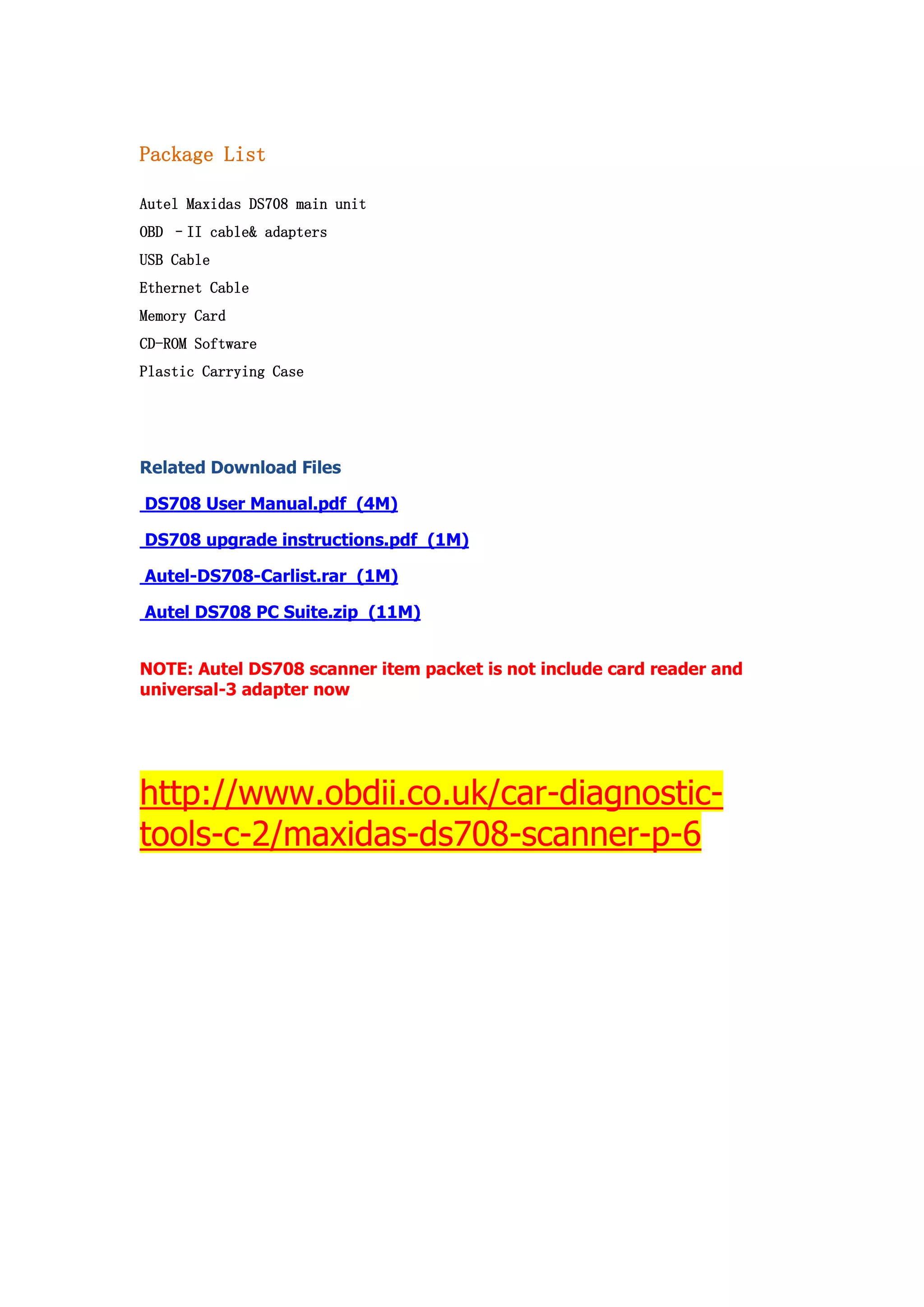 Package List
Autel Maxidas DS708 main unit
OBD –II cable& adapters
USB Cable
Ethernet Cable
Memory Card
CD-ROM Software
Plastic Carrying Case

Related Download Files
DS708 User Manual.pdf (4M)
DS708 upgrade instructions.pdf (1M)
Autel-DS708-Carlist.rar (1M)
Autel DS708 PC Suite.zip (11M)
NOTE: Autel DS708 scanner item packet is not include card reader and
universal-3 adapter now

http://www.obdii.co.uk/car-diagnostictools-c-2/maxidas-ds708-scanner-p-6

 