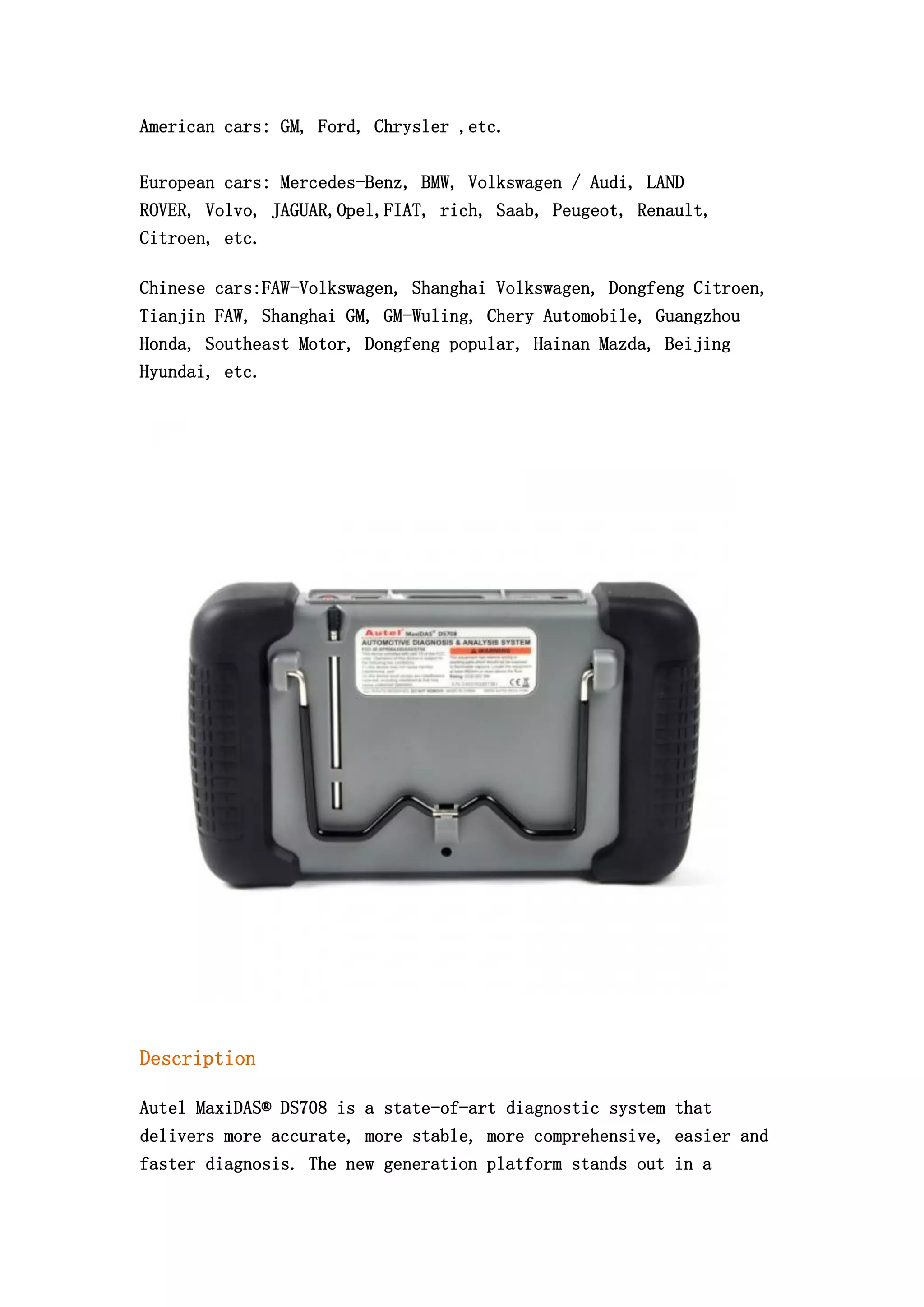 American cars: GM, Ford, Chrysler ,etc.
European cars: Mercedes-Benz, BMW, Volkswagen / Audi, LAND
ROVER, Volvo, JAGUAR,Opel,FIAT, rich, Saab, Peugeot, Renault,
Citroen, etc.
Chinese cars:FAW-Volkswagen, Shanghai Volkswagen, Dongfeng Citroen,
Tianjin FAW, Shanghai GM, GM-Wuling, Chery Automobile, Guangzhou
Honda, Southeast Motor, Dongfeng popular, Hainan Mazda, Beijing
Hyundai, etc.

Description
Autel MaxiDAS® DS708 is a state-of-art diagnostic system that
delivers more accurate, more stable, more comprehensive, easier and
faster diagnosis. The new generation platform stands out in a

 
