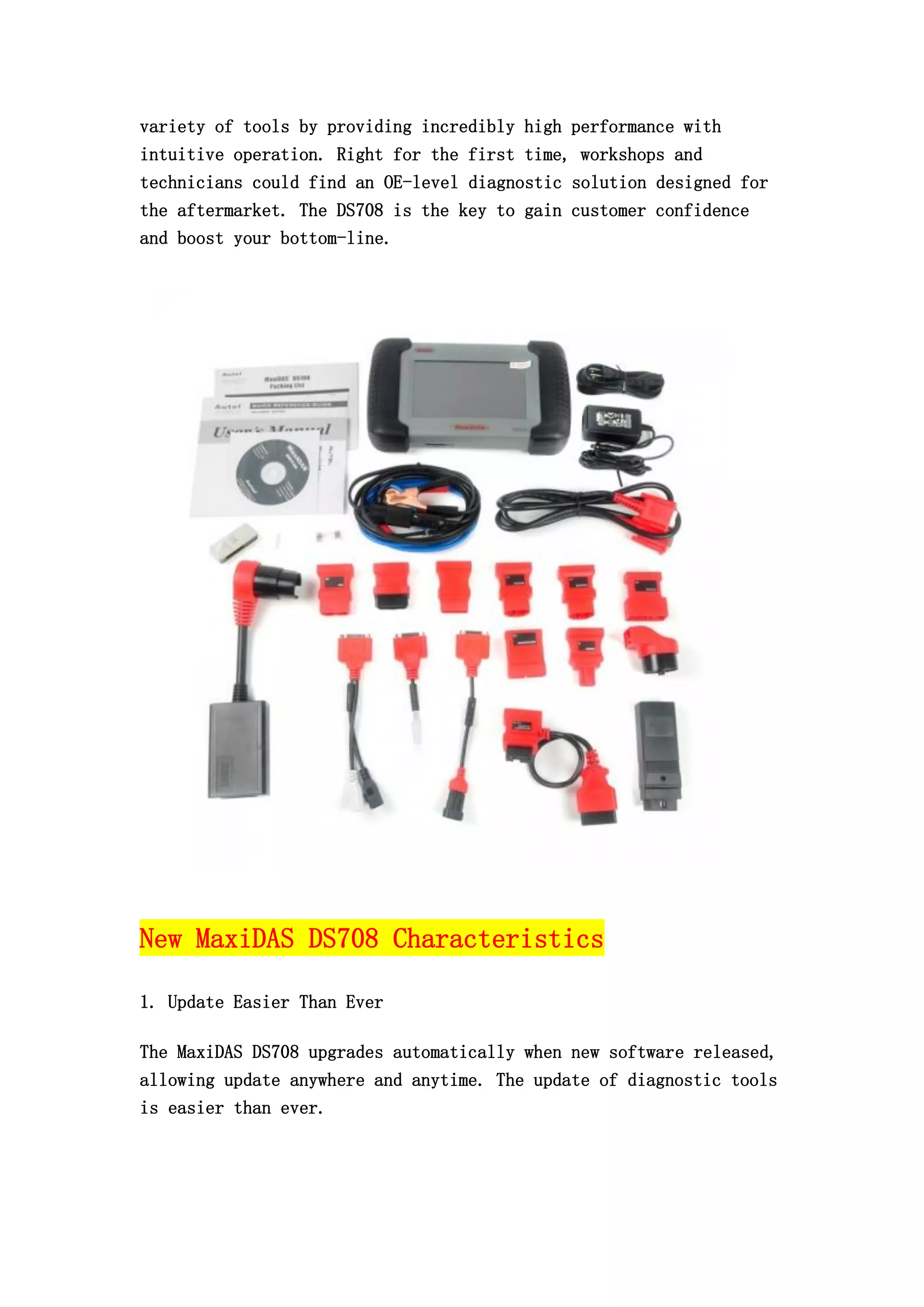 variety of tools by providing incredibly high performance with
intuitive operation. Right for the first time, workshops and
technicians could find an OE-level diagnostic solution designed for
the aftermarket. The DS708 is the key to gain customer confidence
and boost your bottom-line.

New MaxiDAS DS708 Characteristics
1. Update Easier Than Ever
The MaxiDAS DS708 upgrades automatically when new software released,
allowing update anywhere and anytime. The update of diagnostic tools
is easier than ever.

 