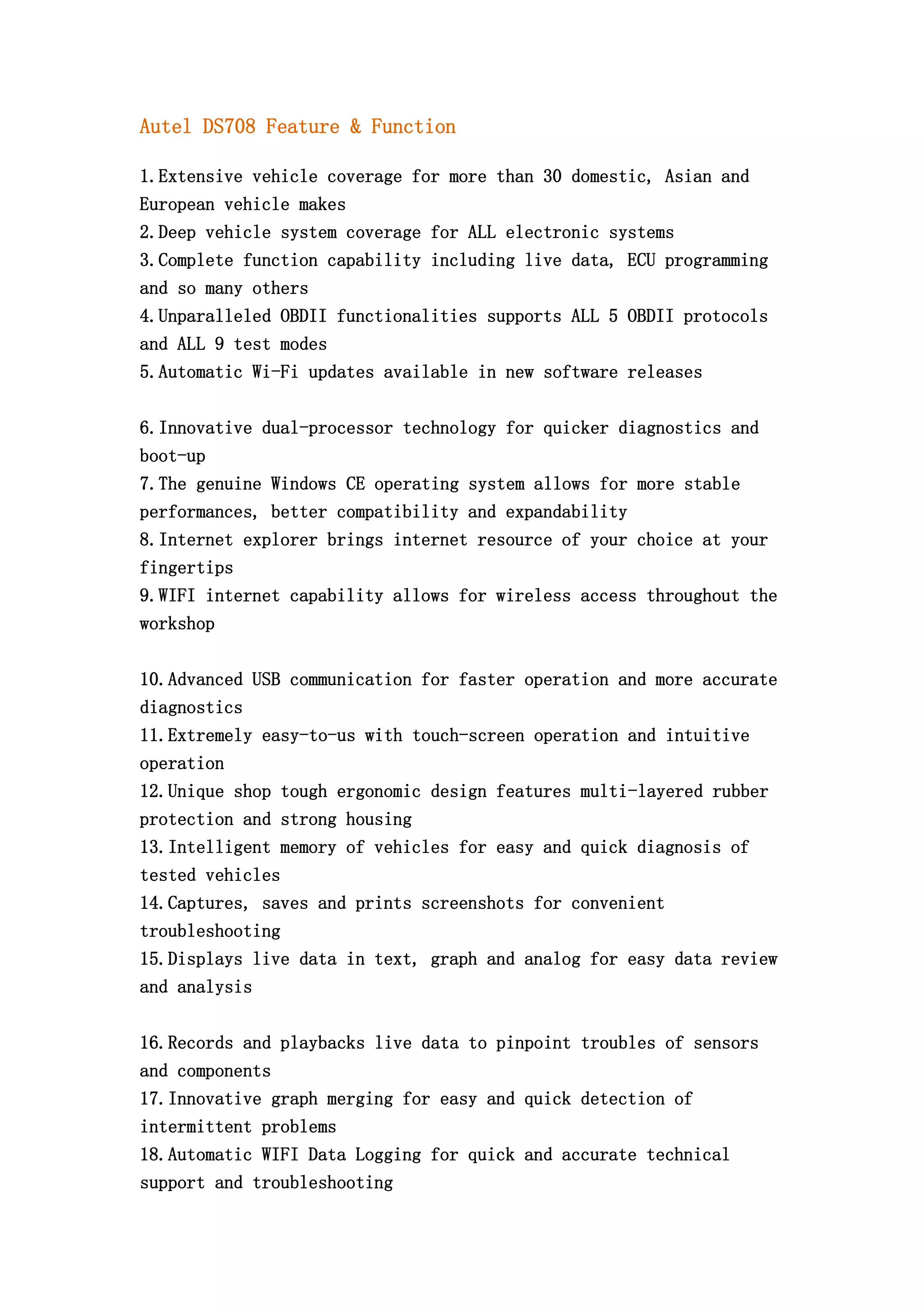Autel DS708 Feature & Function
1.Extensive vehicle coverage for more than 30 domestic, Asian and
European vehicle makes
2.Deep vehicle system coverage for ALL electronic systems
3.Complete function capability including live data, ECU programming
and so many others
4.Unparalleled OBDII functionalities supports ALL 5 OBDII protocols
and ALL 9 test modes
5.Automatic Wi-Fi updates available in new software releases
6.Innovative dual-processor technology for quicker diagnostics and
boot-up
7.The genuine Windows CE operating system allows for more stable
performances, better compatibility and expandability
8.Internet explorer brings internet resource of your choice at your
fingertips
9.WIFI internet capability allows for wireless access throughout the
workshop
10.Advanced USB communication for faster operation and more accurate
diagnostics
11.Extremely easy-to-us with touch-screen operation and intuitive
operation
12.Unique shop tough ergonomic design features multi-layered rubber
protection and strong housing
13.Intelligent memory of vehicles for easy and quick diagnosis of
tested vehicles
14.Captures, saves and prints screenshots for convenient
troubleshooting
15.Displays live data in text, graph and analog for easy data review
and analysis
16.Records and playbacks live data to pinpoint troubles of sensors
and components
17.Innovative graph merging for easy and quick detection of
intermittent problems
18.Automatic WIFI Data Logging for quick and accurate technical
support and troubleshooting

 
