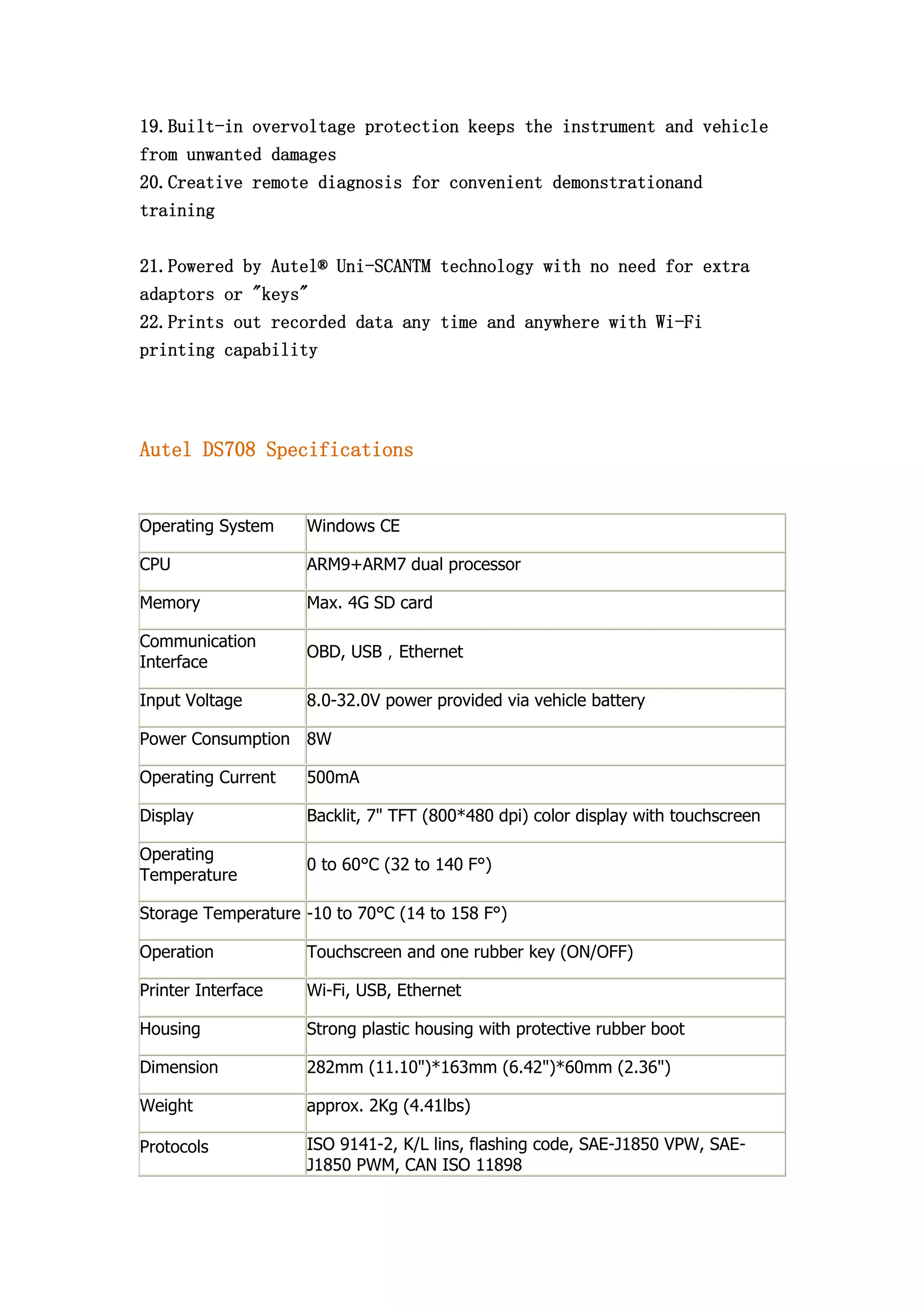 19.Built-in overvoltage protection keeps the instrument and vehicle
from unwanted damages
20.Creative remote diagnosis for convenient demonstrationand
training
21.Powered by Autel® Uni-SCANTM technology with no need for extra
adaptors or "keys"
22.Prints out recorded data any time and anywhere with Wi-Fi
printing capability

Autel DS708 Specifications

Operating System

Windows CE

CPU

ARM9+ARM7 dual processor

Memory

Max. 4G SD card

Communication
Interface

OBD, USB，Ethernet

Input Voltage

8.0-32.0V power provided via vehicle battery

Power Consumption 8W
Operating Current

500mA

Display

Backlit, 7" TFT (800*480 dpi) color display with touchscreen

Operating
Temperature

0 to 60°C (32 to 140 F°)

Storage Temperature -10 to 70°C (14 to 158 F°)
Operation

Touchscreen and one rubber key (ON/OFF)

Printer Interface

Wi-Fi, USB, Ethernet

Housing

Strong plastic housing with protective rubber boot

Dimension

282mm (11.10")*163mm (6.42")*60mm (2.36")

Weight

approx. 2Kg (4.41lbs)

Protocols

ISO 9141-2, K/L lins, flashing code, SAE-J1850 VPW, SAEJ1850 PWM, CAN ISO 11898

 