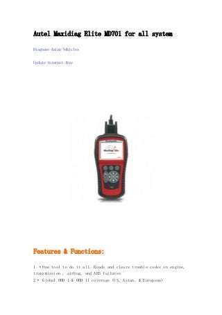 Autel Maxidiag Elite MD701 for all system
Diagnose Asian Vehicles
Update internet free

Features & Functions:
1 ·One tool to do it all. Reads and clears trouble codes on engine,
transmission , airbag, and ABS failures
2· Global OBD I & OBD II coverage (US, Asian, & European)

 