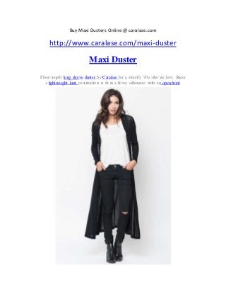 Buy Maxi Dusters Online @ caralase.com
http://www.caralase.com/maxi-duster
Maxi Duster
Floor-length long sleeve duster by Caralase for a sweetly '70s vibe we love. Sheer
+ lightweight knit construction is fit in a flowy silhouette with an open front.
 