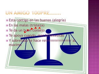  Esta contigo en las buenas (alegría)
 En las malas (tristeza)
 Te da un buen consejo
 Te apoya cuando mas lo necesitas
 Y sobretodo te hace reirrrrrrrrrrrrrrrrrr al
  maximo
 