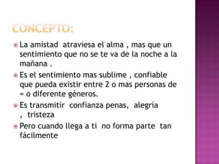  La amistad atraviesa el alma , mas que un
  sentimiento que no se te va de la noche a la
  mañana .
 Es el sentimiento mas sublime , confiable
  que pueda existir entre 2 o mas personas de
  = o diferente géneros.
 Es transmitir confianza penas, alegría
  , tristeza
 Pero cuando llega a ti no forma parte tan
  fácilmente
 