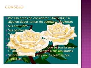  Por eso antes de considerar “AMIGO(A)” a
  alguien debes tomar en cuenta lo siguiente:
 Sus actitudes
 Sus opiniones
 Y todo lo que respecte a su personalidad
 No debes darle toda tu confianza
 Debes observarlo siempre
 RECUERDA QUE no todo el que te sonría será
  tu amigo aprende a escoger a tus amistades
 Valóralos si los tienes y no los pierdas por
  tonterías
 
