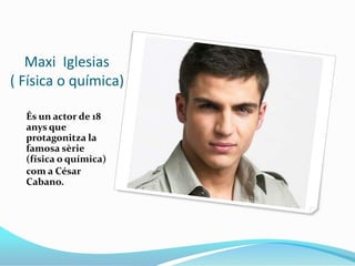     Maxi  Iglesias        ( Física o química)<br />És un actor de 18 anys que protagonitza la famosa sèrie (física o quími...