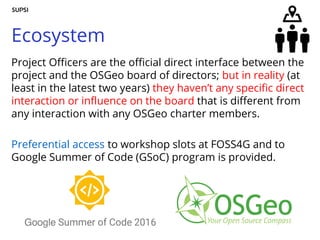 Ecosystem
Project Officers are the official direct interface between the
project and the OSGeo board of directors; but in reality (at
least in the latest two years) they haven’t any specific direct
interaction or influence on the board that is different from
any interaction with any OSGeo charter members.
Preferential access to workshop slots at FOSS4G and to
Google Summer of Code (GSoC) program is provided.
 
