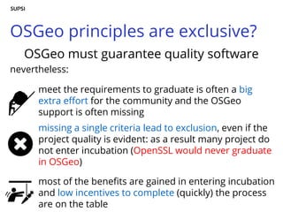 OSGeo principles are exclusive?
OSGeo must guarantee quality software
nevertheless:
meet the requirements to graduate is often a big
extra effort for the community and the OSGeo
support is often missing
missing a single criteria lead to exclusion, even if the
project quality is evident: as a result many project do
not enter incubation (OpenSSL would never graduate
in OSGeo)
most of the benefits are gained in entering incubation
and low incentives to complete (quickly) the process
are on the table
 